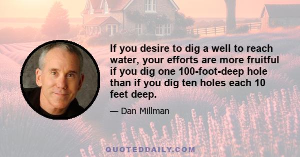 If you desire to dig a well to reach water, your efforts are more fruitful if you dig one 100-foot-deep hole than if you dig ten holes each 10 feet deep.