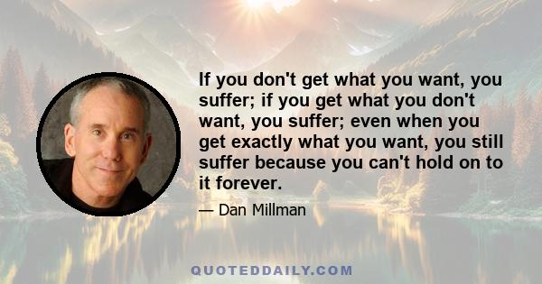 If you don't get what you want, you suffer; if you get what you don't want, you suffer; even when you get exactly what you want, you still suffer because you can't hold on to it forever.