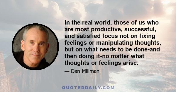 In the real world, those of us who are most productive, successful, and satisfied focus not on fixing feelings or manipulating thoughts, but on what needs to be done-and then doing it-no matter what thoughts or feelings 