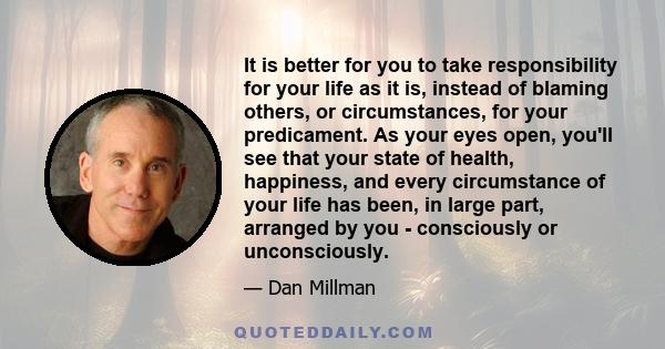 It is better for you to take responsibility for your life as it is, instead of blaming others, or circumstances, for your predicament. As your eyes open, you'll see that your state of health, happiness, and every