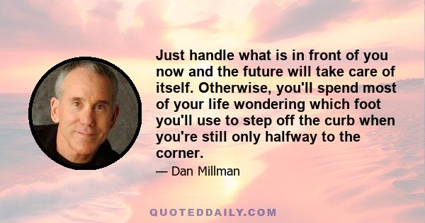 Just handle what is in front of you now and the future will take care of itself. Otherwise, you'll spend most of your life wondering which foot you'll use to step off the curb when you're still only halfway to the