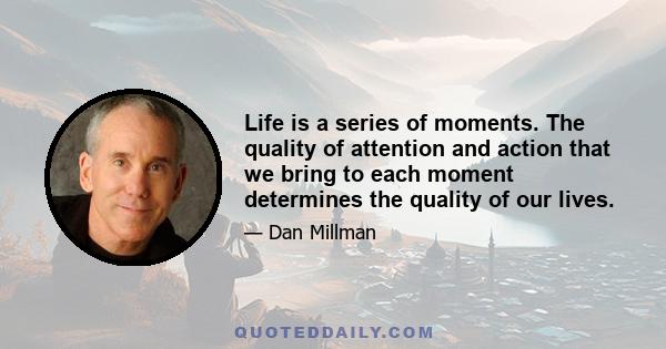 Life is a series of moments. The quality of attention and action that we bring to each moment determines the quality of our lives.