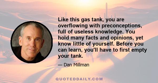 Like this gas tank, you are overflowing with preconceptions, full of useless knowledge. You hold many facts and opinions, yet know little of yourself. Before you can learn, you'll have to first empty your tank.