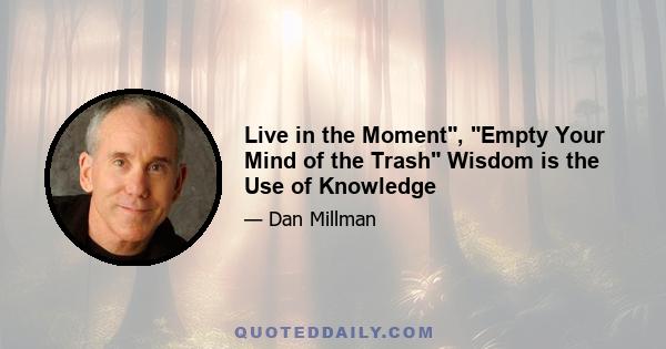 Live in the Moment, Empty Your Mind of the Trash Wisdom is the Use of Knowledge