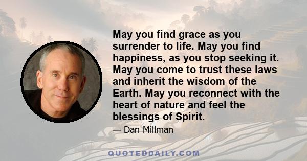 May you find grace as you surrender to life. May you find happiness, as you stop seeking it. May you come to trust these laws and inherit the wisdom of the Earth. May you reconnect with the heart of nature and feel the