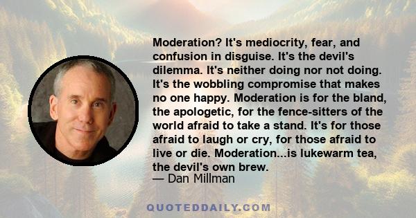 Moderation? It's mediocrity, fear, and confusion in disguise. It's the devil's dilemma. It's neither doing nor not doing. It's the wobbling compromise that makes no one happy. Moderation is for the bland, the