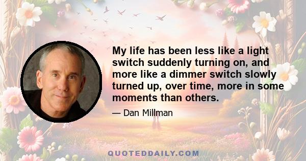 My life has been less like a light switch suddenly turning on, and more like a dimmer switch slowly turned up, over time, more in some moments than others.