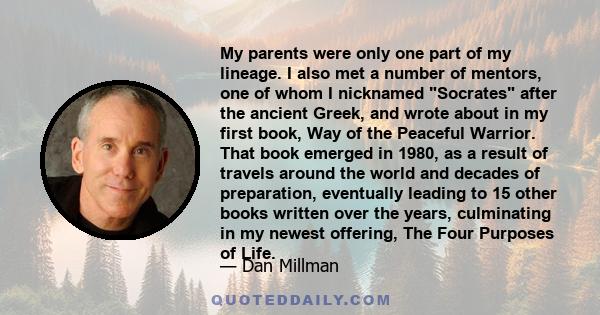 My parents were only one part of my lineage. I also met a number of mentors, one of whom I nicknamed Socrates after the ancient Greek, and wrote about in my first book, Way of the Peaceful Warrior. That book emerged in