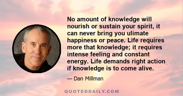 No amount of knowledge will nourish or sustain your spirit, it can never bring you ulimate happiness or peace. Life requires more that knowledge; it requires intense feeling and constant energy. Life demands right