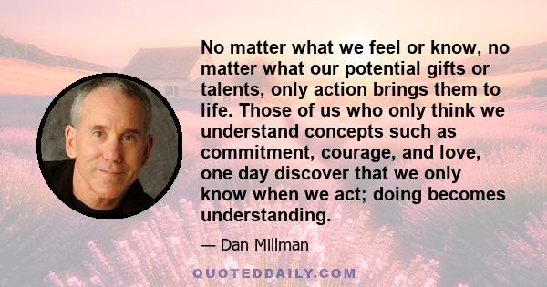 No matter what we feel or know, no matter what our potential gifts or talents, only action brings them to life. Those of us who only think we understand concepts such as commitment, courage, and love, one day discover