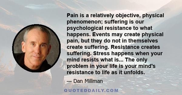 Pain is a relatively objective, physical phenomenon; suffering is our psychological resistance to what happens. Events may create physical pain, but they do not in themselves create suffering. Resistance creates