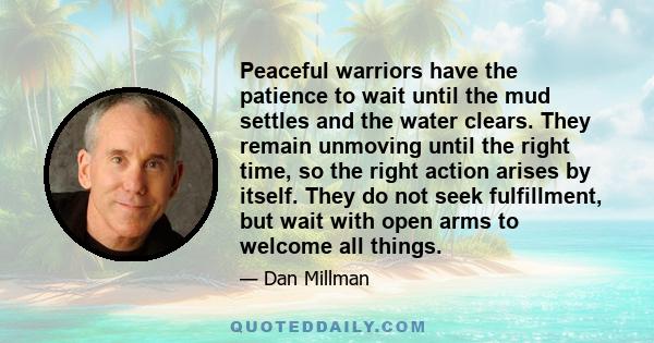 Peaceful warriors have the patience to wait until the mud settles and the water clears. They remain unmoving until the right time, so the right action arises by itself. They do not seek fulfillment, but wait with open