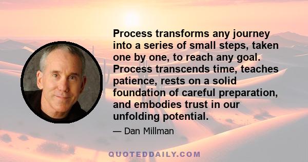 Process transforms any journey into a series of small steps, taken one by one, to reach any goal. Process transcends time, teaches patience, rests on a solid foundation of careful preparation, and embodies trust in our