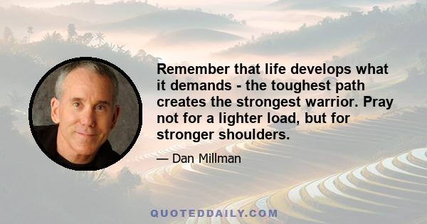 Remember that life develops what it demands - the toughest path creates the strongest warrior. Pray not for a lighter load, but for stronger shoulders.