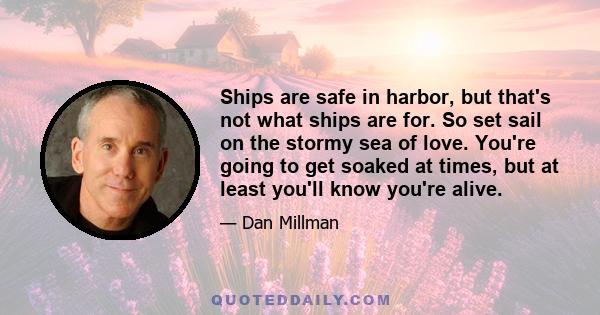 Ships are safe in harbor, but that's not what ships are for. So set sail on the stormy sea of love. You're going to get soaked at times, but at least you'll know you're alive.