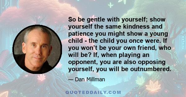 So be gentle with yourself; show yourself the same kindness and patience you might show a young child - the child you once were. If you won’t be your own friend, who will be? If, when playing an opponent, you are also