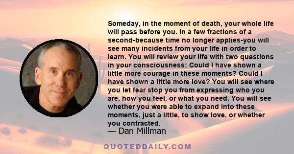 Someday, in the moment of death, your whole life will pass before you. In a few fractions of a second-because time no longer applies-you will see many incidents from your life in order to learn. You will review your