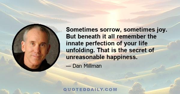 Sometimes sorrow, sometimes joy. But beneath it all remember the innate perfection of your life unfolding. That is the secret of unreasonable happiness.