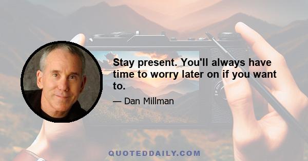 Stay present. You'll always have time to worry later on if you want to.