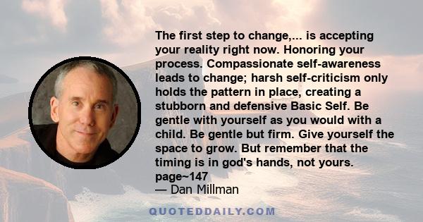 The first step to change,... is accepting your reality right now. Honoring your process. Compassionate self-awareness leads to change; harsh self-criticism only holds the pattern in place, creating a stubborn and