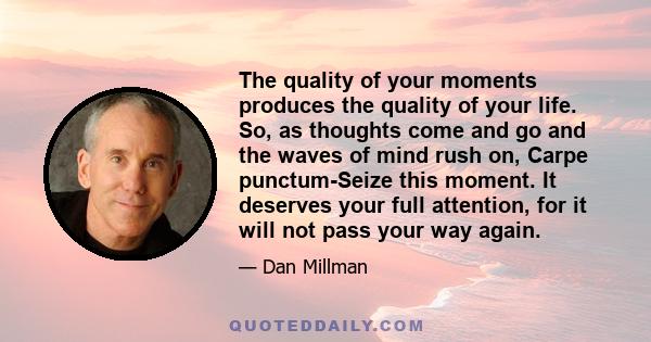 The quality of your moments produces the quality of your life. So, as thoughts come and go and the waves of mind rush on, Carpe punctum-Seize this moment. It deserves your full attention, for it will not pass your way