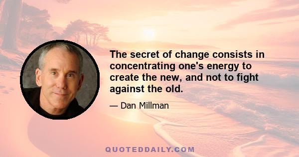 The secret of change consists in concentrating one's energy to create the new, and not to fight against the old.