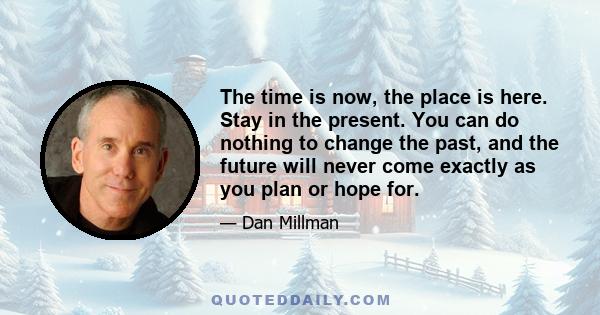 The time is now, the place is here. Stay in the present. You can do nothing to change the past, and the future will never come exactly as you plan or hope for.