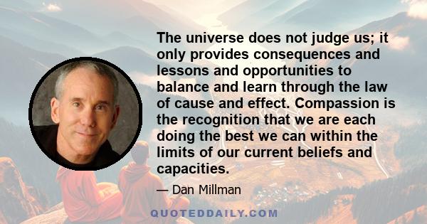 The universe does not judge us; it only provides consequences and lessons and opportunities to balance and learn through the law of cause and effect. Compassion is the recognition that we are each doing the best we can