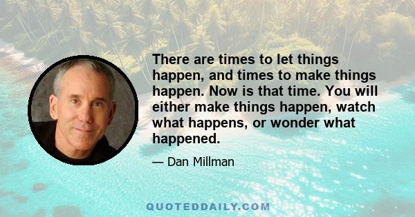 There are times to let things happen, and times to make things happen. Now is that time. You will either make things happen, watch what happens, or wonder what happened.