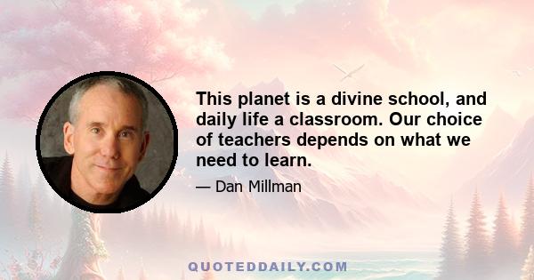 This planet is a divine school, and daily life a classroom. Our choice of teachers depends on what we need to learn.