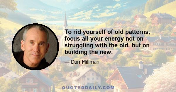 To rid yourself of old patterns, focus all your energy not on struggling with the old, but on building the new.