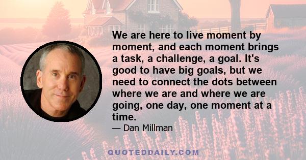 We are here to live moment by moment, and each moment brings a task, a challenge, a goal. It's good to have big goals, but we need to connect the dots between where we are and where we are going, one day, one moment at