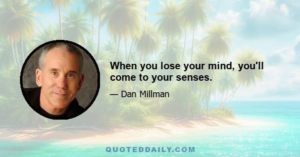 When you lose your mind, you'll come to your senses.