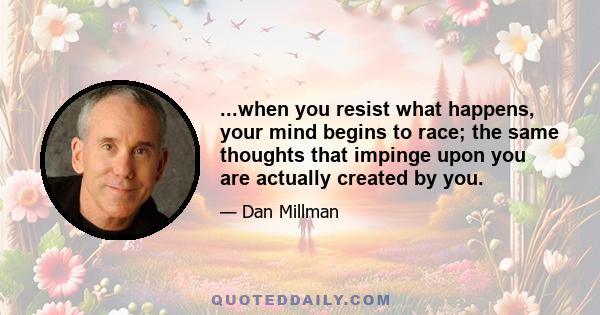 ...when you resist what happens, your mind begins to race; the same thoughts that impinge upon you are actually created by you.