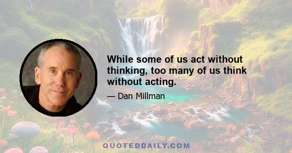 While some of us act without thinking, too many of us think without acting.