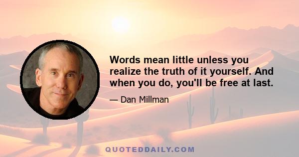 Words mean little unless you realize the truth of it yourself. And when you do, you'll be free at last.