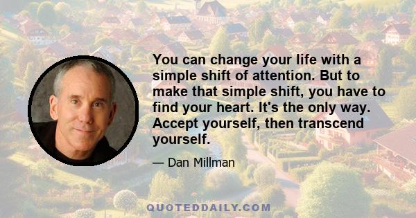 You can change your life with a simple shift of attention. But to make that simple shift, you have to find your heart. It's the only way. Accept yourself, then transcend yourself.