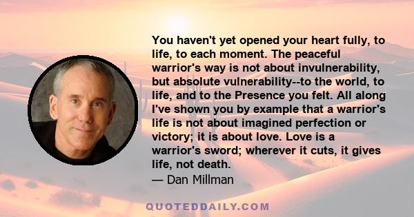 You haven't yet opened your heart fully, to life, to each moment. The peaceful warrior's way is not about invulnerability, but absolute vulnerability--to the world, to life, and to the Presence you felt. All along I've