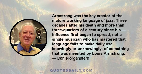 Armstrong was the key creator of the mature working language of jazz. Three decades after his death and more than three-quarters of a century since his influence first began to spread, not a single musician who has