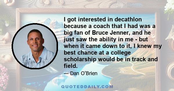 I got interested in decathlon because a coach that I had was a big fan of Bruce Jenner, and he just saw the ability in me - but when it came down to it, I knew my best chance at a college scholarship would be in track