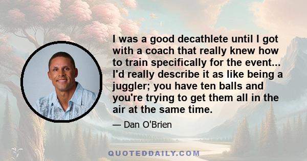 I was a good decathlete until I got with a coach that really knew how to train specifically for the event... I'd really describe it as like being a juggler; you have ten balls and you're trying to get them all in the