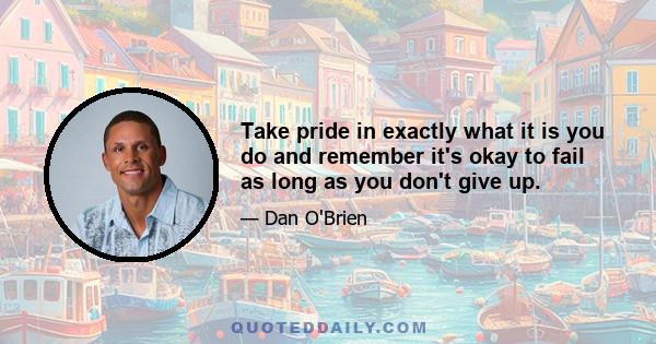 Take pride in exactly what it is you do and remember it's okay to fail as long as you don't give up.