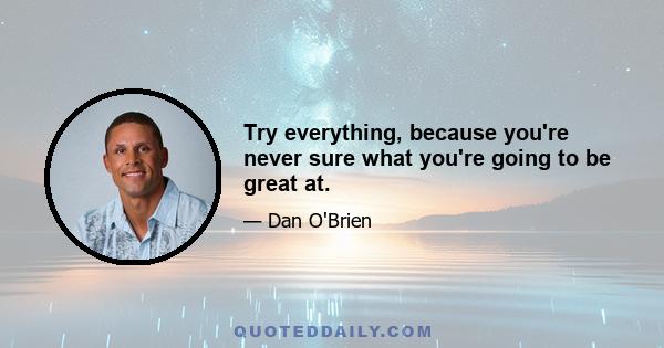 Try everything, because you're never sure what you're going to be great at.