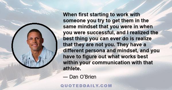 When first starting to work with someone you try to get them in the same mindset that you were in when you were successful, and I realized the best thing you can ever do is realize that they are not you. They have a