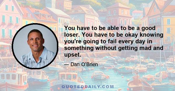 You have to be able to be a good loser. You have to be okay knowing you're going to fail every day in something without getting mad and upset.