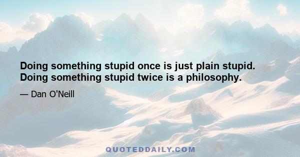 Doing something stupid once is just plain stupid. Doing something stupid twice is a philosophy.