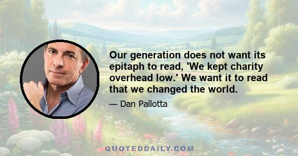 Our generation does not want its epitaph to read, 'We kept charity overhead low.' We want it to read that we changed the world.