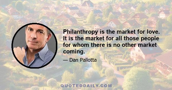 Philanthropy is the market for love. It is the market for all those people for whom there is no other market coming.