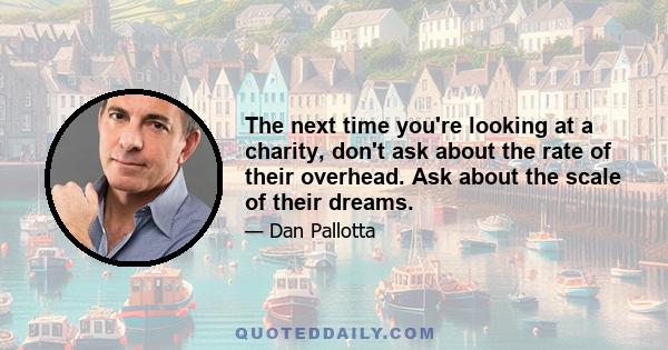 The next time you're looking at a charity, don't ask about the rate of their overhead; ask about the scale of their dreams - their Apple-, Google-, Amazon-scale dreams - how they measure their progress toward those