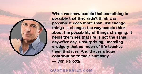 When we show people that something is possible that they didn't think was possible it does more than just change things. It changes the way people think about the possibility of things changing. It helps them see that